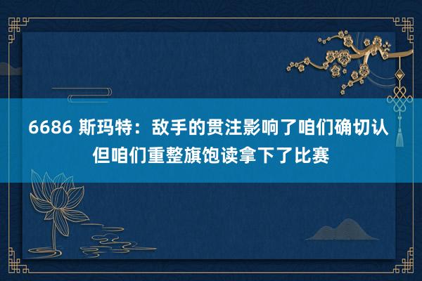 6686 斯玛特：敌手的贯注影响了咱们确切认 但咱们重整旗饱读拿下了比赛