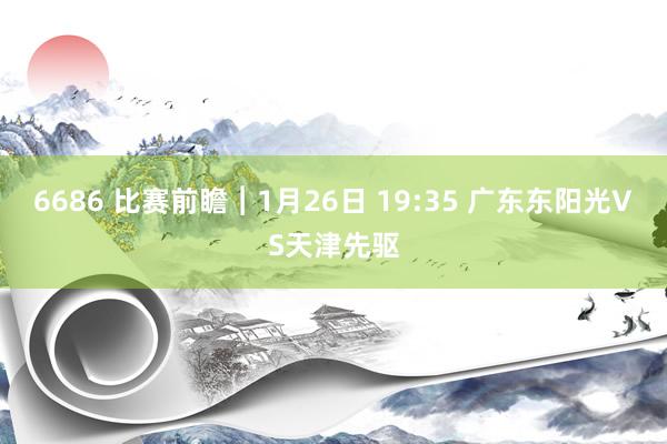 6686 比赛前瞻︱1月26日 19:35 广东东阳光VS天津先驱