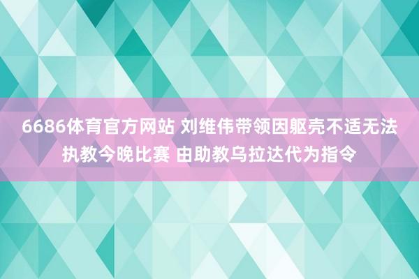 6686体育官方网站 刘维伟带领因躯壳不适无法执教今晚比赛 由助教乌拉达代为指令