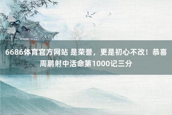 6686体育官方网站 是荣誉，更是初心不改！恭喜周鹏射中活命第1000记三分