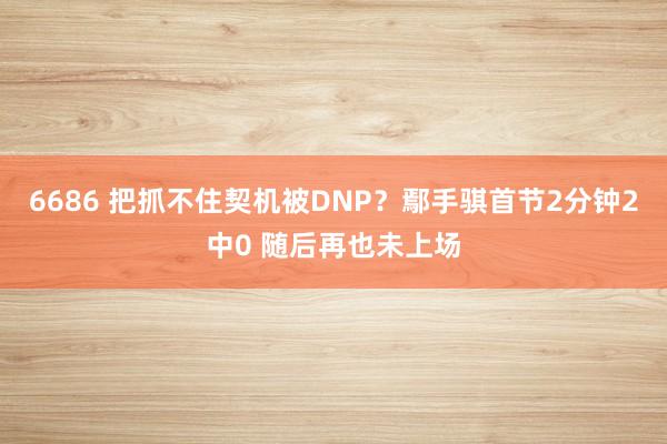 6686 把抓不住契机被DNP？鄢手骐首节2分钟2中0 随后再也未上场
