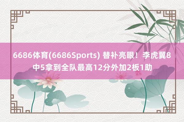 6686体育(6686Sports) 替补亮眼！李虎翼8中5拿到全队最高12分外加2板1助