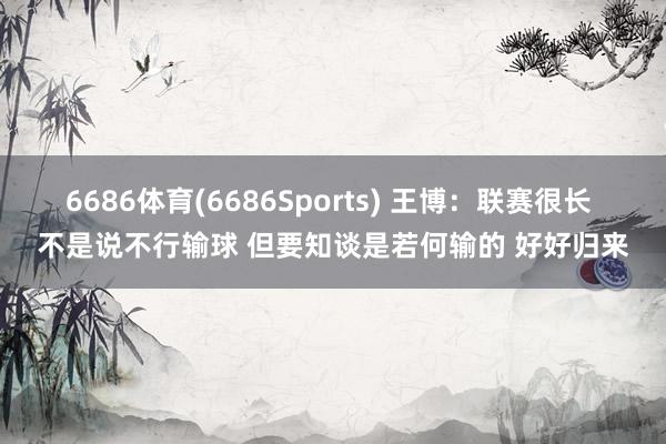 6686体育(6686Sports) 王博：联赛很长 不是说不行输球 但要知谈是若何输的 好好归来