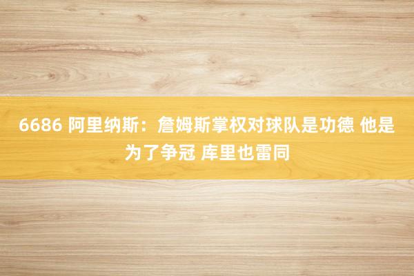 6686 阿里纳斯：詹姆斯掌权对球队是功德 他是为了争冠 库里也雷同
