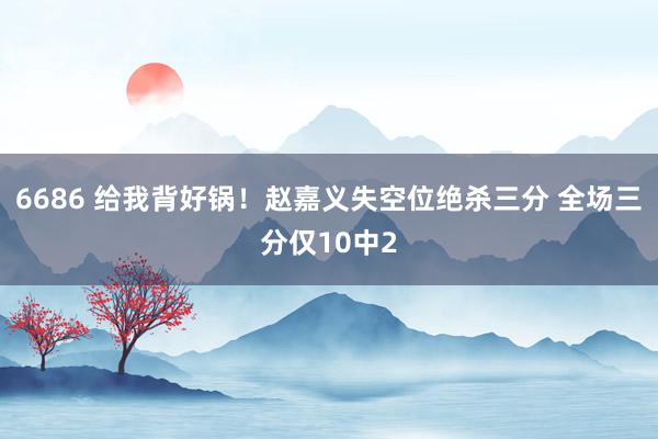 6686 给我背好锅！赵嘉义失空位绝杀三分 全场三分仅10中2