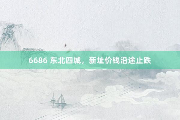 6686 东北四城，新址价钱沿途止跌