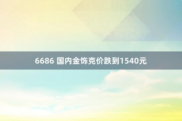6686 国内金饰克价跌到1540元
