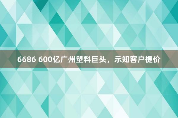 6686 600亿广州塑料巨头，示知客户提价