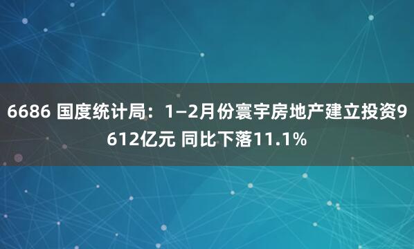 6686 国度统计局：1—2月份寰宇房地产建立投资9612亿元 同比下落11.1%