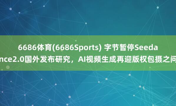 6686体育(6686Sports) 字节暂停Seedance2.0国外发布研究，AI视频生成再迎版权包摄之问