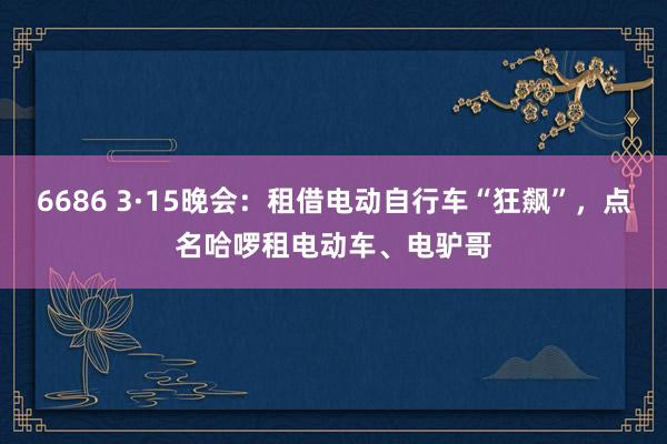 6686 3·15晚会：租借电动自行车“狂飙”，点名哈啰租电动车、电驴哥