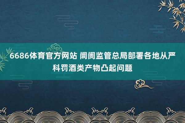 6686体育官方网站 阛阓监管总局部署各地从严科罚酒类产物凸起问题