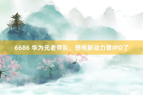 6686 华为元老带队，想格新动力要IPO了