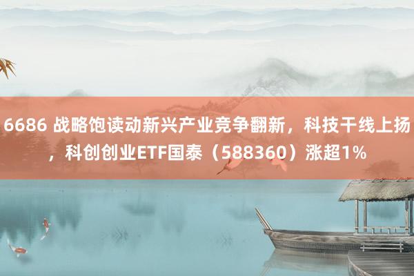 6686 战略饱读动新兴产业竞争翻新，科技干线上扬，科创创业ETF国泰（588360）涨超1%