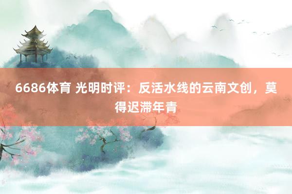 6686体育 光明时评：反活水线的云南文创，莫得迟滞年青