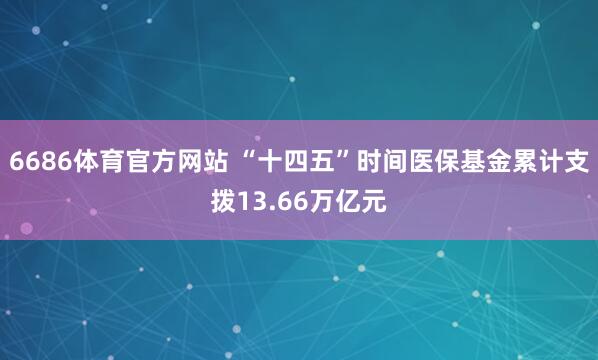 6686体育官方网站 “十四五”时间医保基金累计支拨13.66万亿元