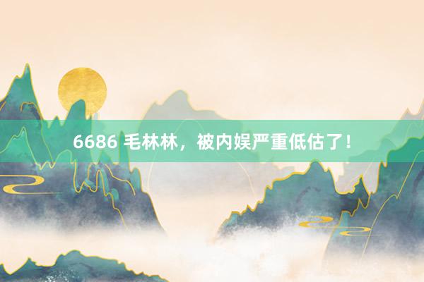 6686 毛林林，被内娱严重低估了！