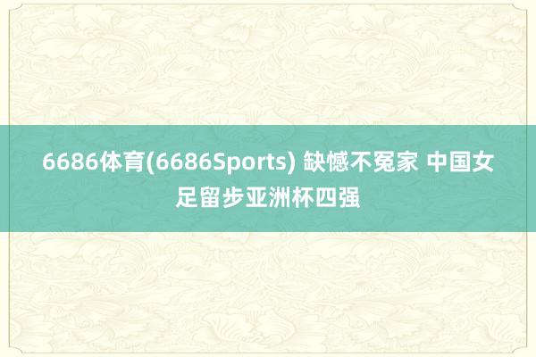 6686体育(6686Sports) 缺憾不冤家 中国女足留步亚洲杯四强