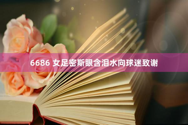 6686 女足密斯眼含泪水向球迷致谢
