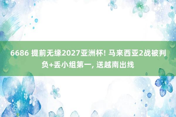 6686 提前无缘2027亚洲杯! 马来西亚2战被判负+丢小组第一， 送越南出线