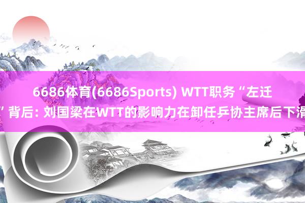 6686体育(6686Sports) WTT职务“左迁”背后: 刘国梁在WTT的影响力在卸任乒协主席后下滑