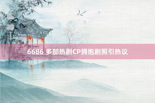 6686 多部热剧CP拥抱剧照引热议