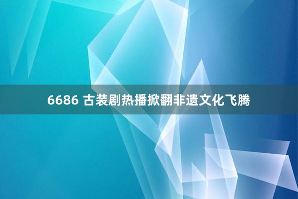 6686 古装剧热播掀翻非遗文化飞腾