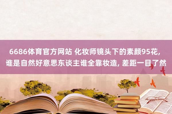 6686体育官方网站 化妆师镜头下的素颜95花， 谁是自然好意思东谈主谁全靠妆造， 差距一目了然