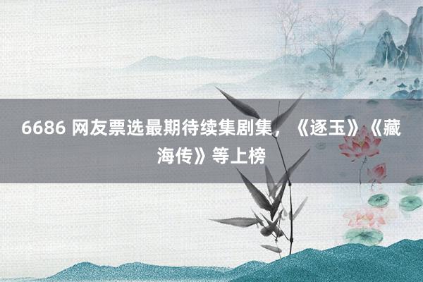6686 网友票选最期待续集剧集，《逐玉》《藏海传》等上榜