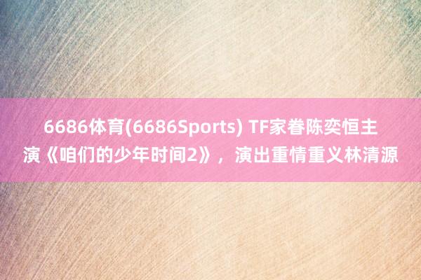 6686体育(6686Sports) TF家眷陈奕恒主演《咱们的少年时间2》，演出重情重义林清源