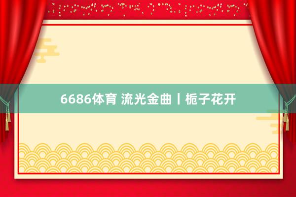 6686体育 流光金曲丨栀子花开
