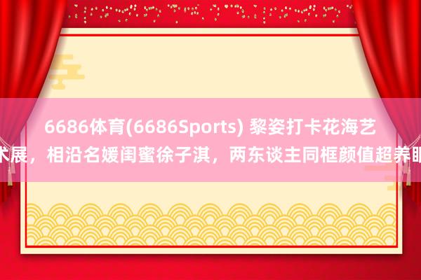6686体育(6686Sports) 黎姿打卡花海艺术展，相沿名媛闺蜜徐子淇，两东谈主同框颜值超养眼