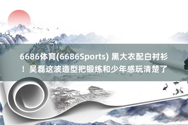 6686体育(6686Sports) 黑大衣配白衬衫！吴磊这波造型把锻练和少年感玩清楚了