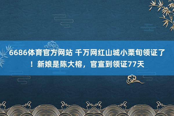6686体育官方网站 千万网红山城小栗旬领证了！新娘是陈大榕，官宣到领证77天