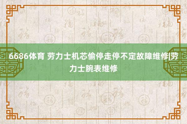 6686体育 劳力士机芯偷停走停不定故障维修|劳力士腕表维修
