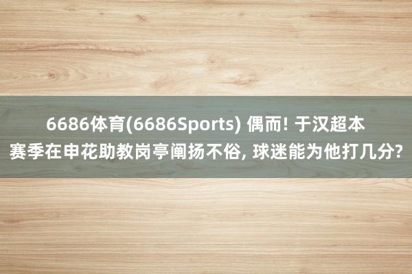 6686体育(6686Sports) 偶而! 于汉超本赛季在申花助教岗亭阐扬不俗， 球迷能为他打几分?