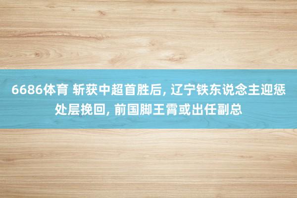 6686体育 斩获中超首胜后， 辽宁铁东说念主迎惩处层挽回， 前国脚王霄或出任副总