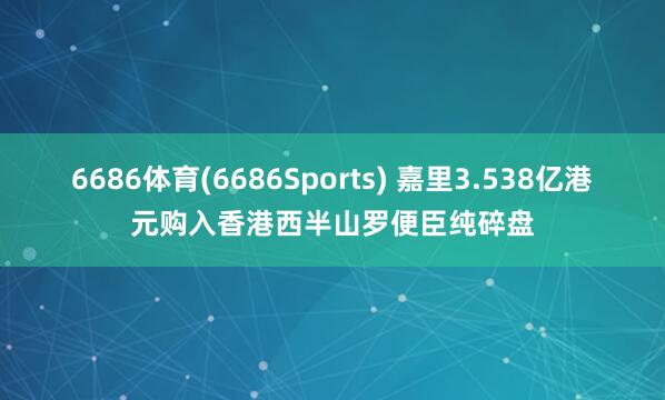 6686体育(6686Sports) 嘉里3.538亿港元购入香港西半山罗便臣纯碎盘