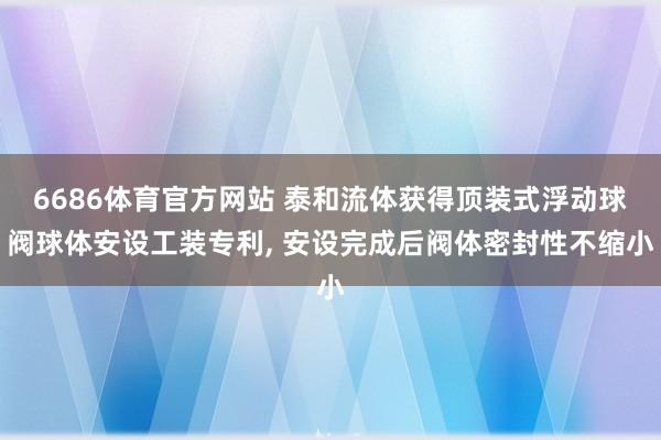 6686体育官方网站 泰和流体获得顶装式浮动球阀球体安设工装专利， 安设完成后阀体密封性不缩小