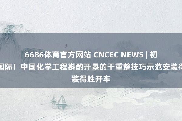6686体育官方网站 CNCEC NEWS | 初次落地国际！中国化学工程斟酌开垦的干重整技巧示范安装得胜开车