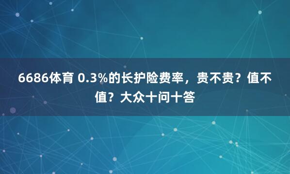 6686体育 0.3%的长护险费率，贵不贵？值不值？大众十问十答