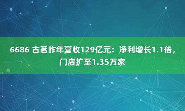 6686 古茗昨年营收129亿元：净利增长1.1倍，门店扩至1.35万家