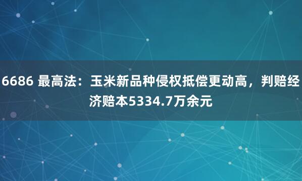 6686 最高法：玉米新品种侵权抵偿更动高，判赔经济赔本5334.7万余元