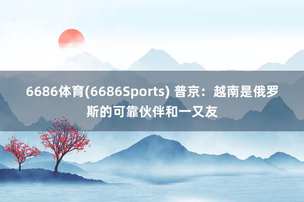 6686体育(6686Sports) 普京：越南是俄罗斯的可靠伙伴和一又友