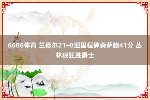 6686体育 兰德尔21+8迎里程碑森萨鲍41分 丛林狼狂胜爵士