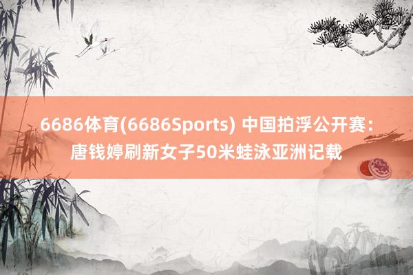 6686体育(6686Sports) 中国拍浮公开赛：唐钱婷刷新女子50米蛙泳亚洲记载