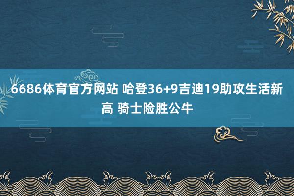 6686体育官方网站 哈登36+9吉迪19助攻生活新高 骑士险胜公牛