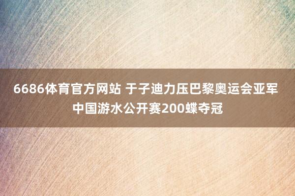 6686体育官方网站 于子迪力压巴黎奥运会亚军 中国游水公开赛200蝶夺冠