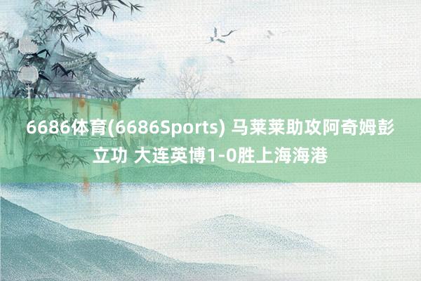6686体育(6686Sports) 马莱莱助攻阿奇姆彭立功 大连英博1-0胜上海海港