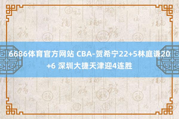 6686体育官方网站 CBA-贺希宁22+5林庭谦20+6 深圳大捷天津迎4连胜